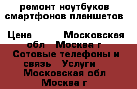 ремонт ноутбуков, смартфонов,планшетов › Цена ­ 500 - Московская обл., Москва г. Сотовые телефоны и связь » Услуги   . Московская обл.,Москва г.